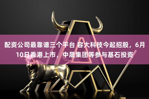 配资公司最靠谱三个平台 容大科技今起招股，6月10日香港上市，中晟集团等参与基石投资