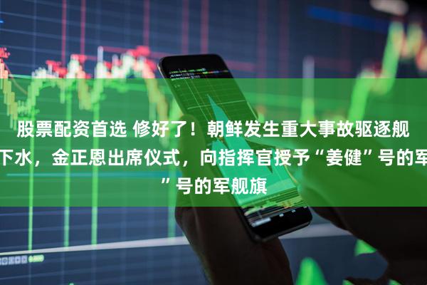 股票配资首选 修好了！朝鲜发生重大事故驱逐舰再次下水，金正恩出席仪式，向指挥官授予“姜健”号的军舰旗