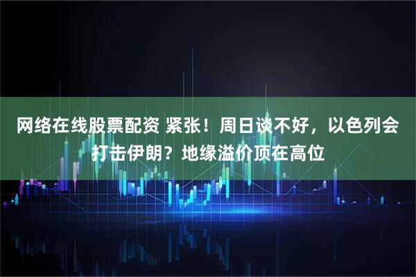网络在线股票配资 紧张！周日谈不好，以色列会打击伊朗？地缘溢价顶在高位
