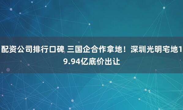 配资公司排行口碑 三国企合作拿地！深圳光明宅地19.94亿底价出让