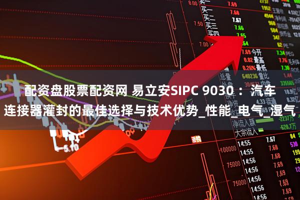 配资盘股票配资网 易立安SIPC 9030 ：汽车连接器灌封的最佳选择与技术优势_性能_电气_湿气