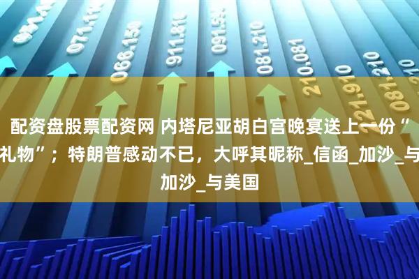 配资盘股票配资网 内塔尼亚胡白宫晚宴送上一份“终极礼物”；特朗普感动不已，大呼其昵称_信函_加沙_与美国