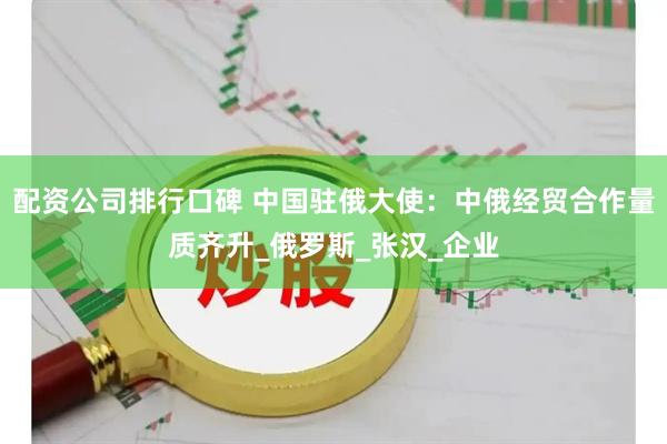 配资公司排行口碑 中国驻俄大使：中俄经贸合作量质齐升_俄罗斯_张汉_企业