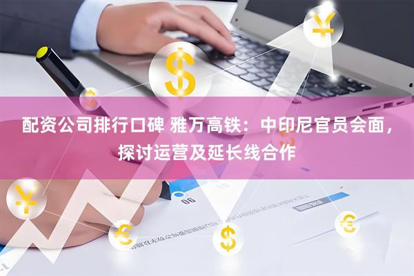 配资公司排行口碑 雅万高铁：中印尼官员会面，探讨运营及延长线合作