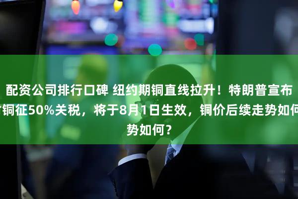 配资公司排行口碑 纽约期铜直线拉升！特朗普宣布对铜征50%关税，将于8月1日生效，铜价后续走势如何？