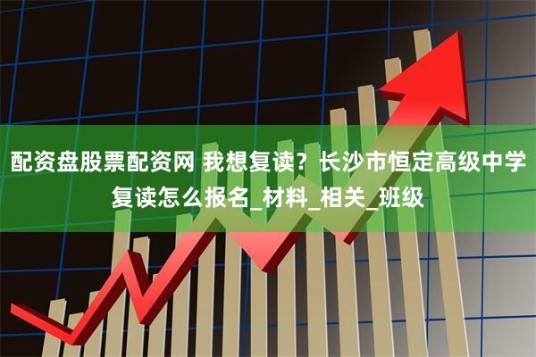 配资盘股票配资网 我想复读？长沙市恒定高级中学复读怎么报名_材料_相关_班级