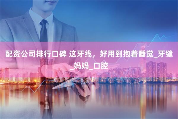 配资公司排行口碑 这牙线，好用到抱着睡觉_牙缝_妈妈_口腔