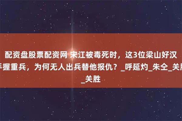 配资盘股票配资网 宋江被毒死时，这3位梁山好汉手握重兵，为何无人出兵替他报仇？_呼延灼_朱仝_关胜