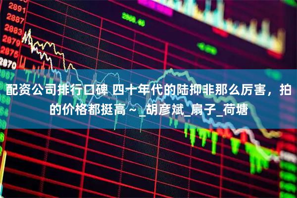 配资公司排行口碑 四十年代的陆抑非那么厉害，拍的价格都挺高～_胡彦斌_扇子_荷塘