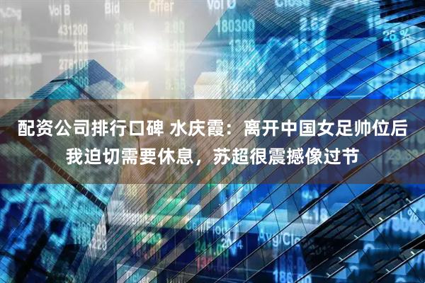 配资公司排行口碑 水庆霞：离开中国女足帅位后我迫切需要休息，苏超很震撼像过节