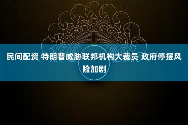民间配资 特朗普威胁联邦机构大裁员 政府停摆风险加剧