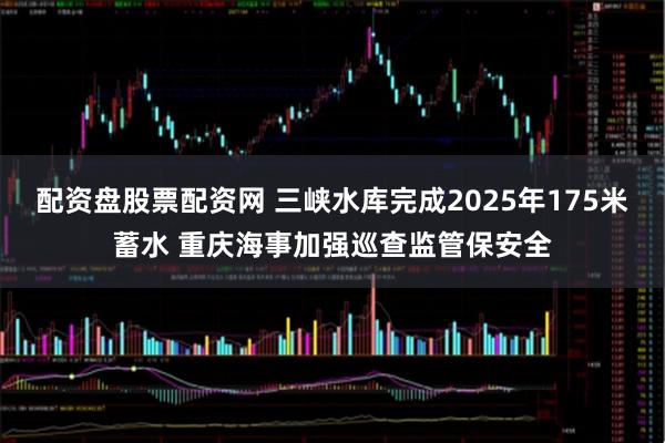 配资盘股票配资网 三峡水库完成2025年175米蓄水 重庆海事加强巡查监管保安全