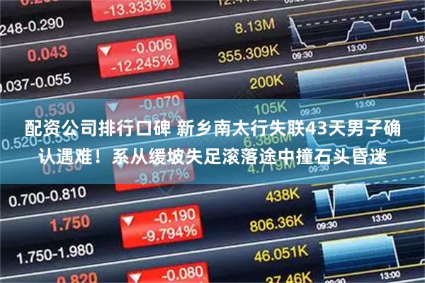 配资公司排行口碑 新乡南太行失联43天男子确认遇难！系从缓坡失足滚落途中撞石头昏迷