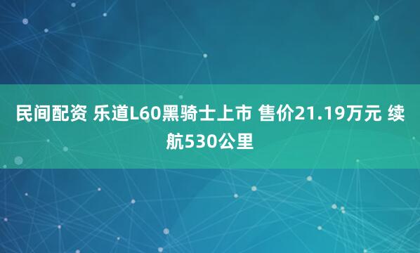 民间配资 乐道L60黑骑士上市 售价21.19万元 续航530公里