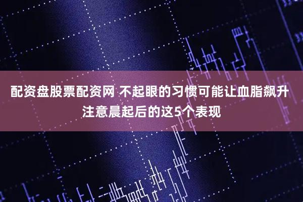 配资盘股票配资网 不起眼的习惯可能让血脂飙升 注意晨起后的这5个表现