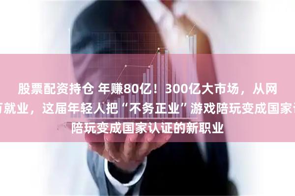 股票配资持仓 年赚80亿！300亿大市场，从网吧代打到百万就业，这届年轻人把“不务正业”游戏陪玩变成国家认证的新职业