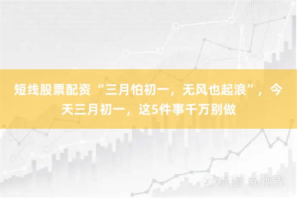短线股票配资 “三月怕初一，无风也起浪”，今天三月初一，这5件事千万别做