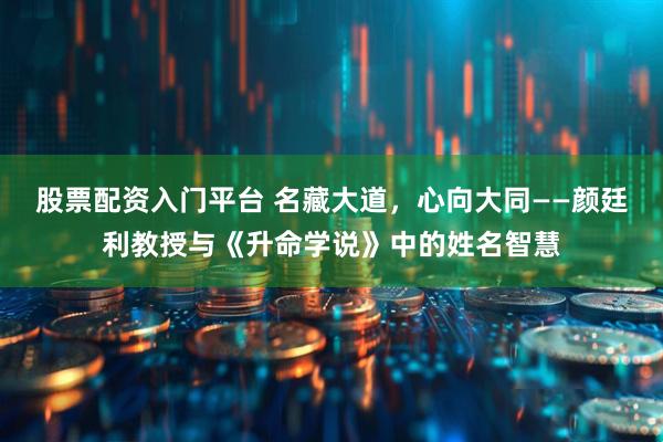 股票配资入门平台 名藏大道，心向大同——颜廷利教授与《升命学说》中的姓名智慧