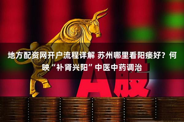地方配资网开户流程详解 苏州哪里看阳痿好？何映“补肾兴阳”中医中药调治