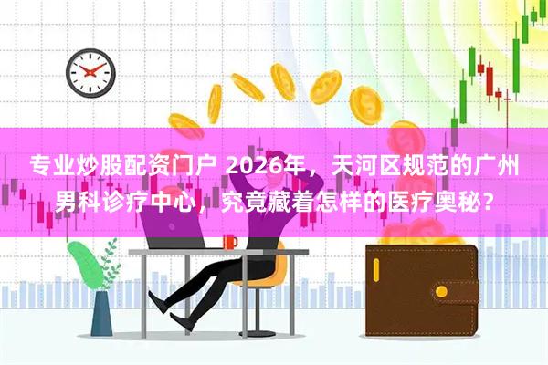 专业炒股配资门户 2026年，天河区规范的广州男科诊疗中心，究竟藏着怎样的医疗奥秘？