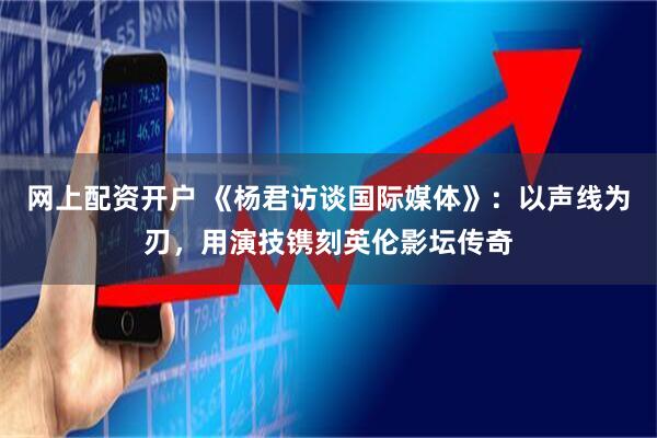 网上配资开户 《杨君访谈国际媒体》：以声线为刃，用演技镌刻英伦影坛传奇
